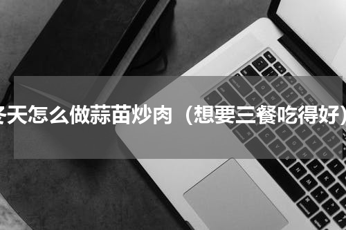 冬天怎么做蒜苗炒肉（想要三餐吃得好）