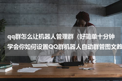 qq群怎么让机器人管理群（好简单十分钟学会你如何设置QQ群机器人自动群管图文教程越实用）