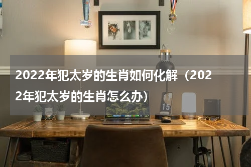 2022年犯太岁的生肖如何化解（2022年犯太岁的生肖怎么办）