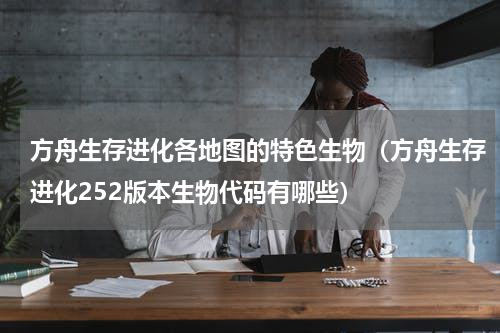 方舟生存进化各地图的特色生物（方舟生存进化252版本生物代码有哪些）