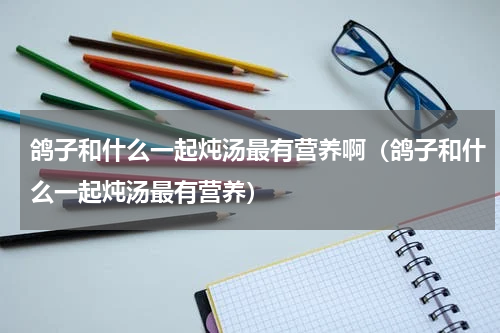 鸽子和什么一起炖汤最有营养啊（鸽子和什么一起炖汤最有营养）