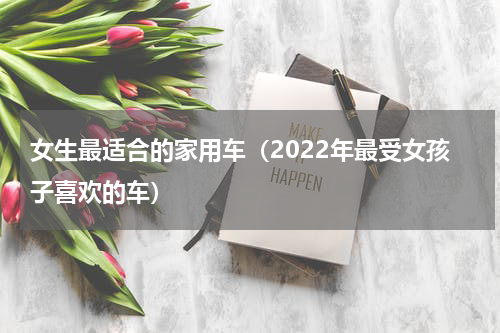 女生最适合的家用车（2022年最受女孩子喜欢的车）