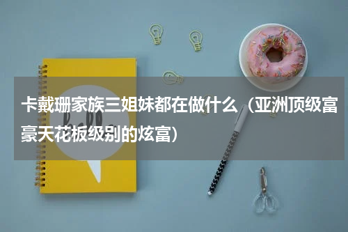卡戴珊家族三姐妹都在做什么（亚洲顶级富豪天花板级别的炫富）