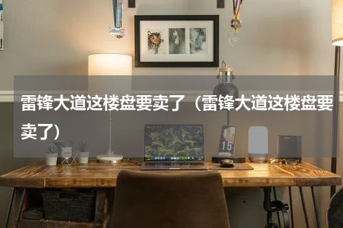 雷锋大道这楼盘要卖了（雷锋大道这楼盘要卖了）