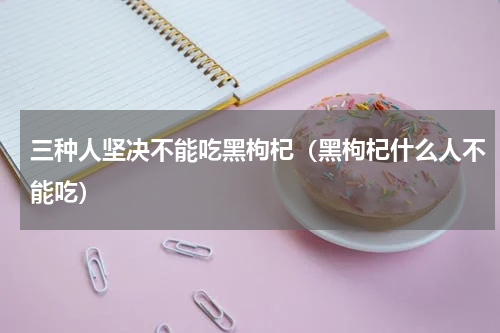 三种人坚决不能吃黑枸杞（黑枸杞什么人不能吃）