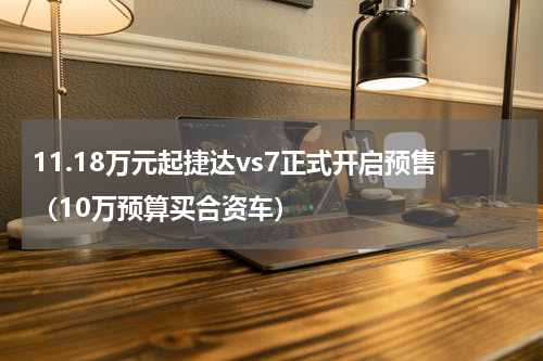 11.18万元起捷达vs7正式开启预售（10万预算买合资车）