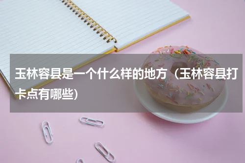 玉林容县是一个什么样的地方（玉林容县打卡点有哪些）