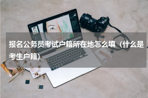 报名公务员考试户籍所在地怎么填（什么是考生户籍）