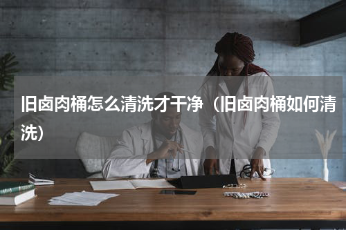 旧卤肉桶怎么清洗才干净（旧卤肉桶如何清洗）