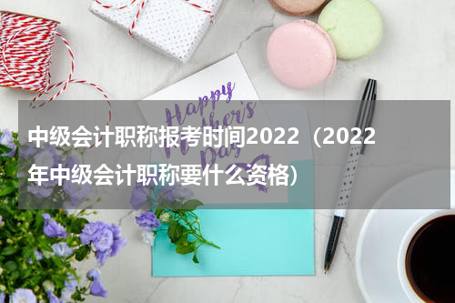 中级会计职称报考时间2022（2022年中级会计职称要什么资格）