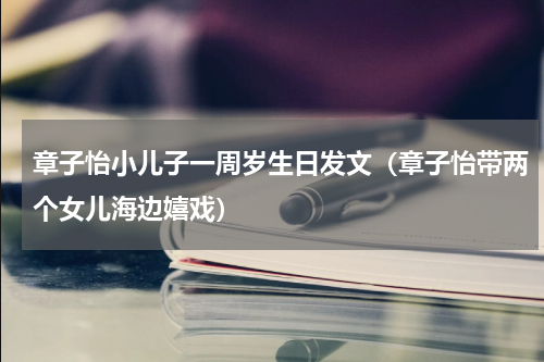章子怡小儿子一周岁生日发文（章子怡带两个女儿海边嬉戏）