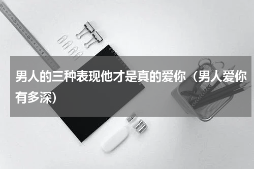 男人的三种表现他才是真的爱你（男人爱你有多深）