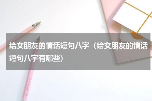 给女朋友的情话短句八字（给女朋友的情话短句八字有哪些）