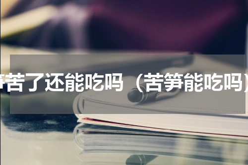 笋苦了还能吃吗（苦笋能吃吗）