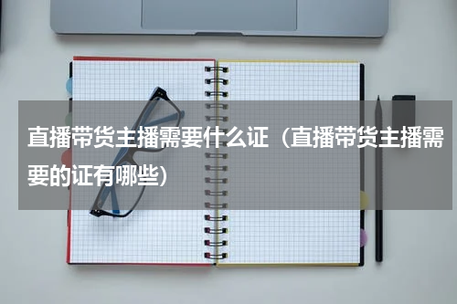 直播带货主播需要什么证（直播带货主播需要的证有哪些）