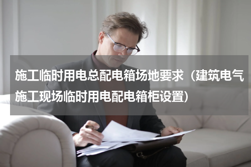 施工临时用电总配电箱场地要求（建筑电气施工现场临时用电配电箱柜设置）