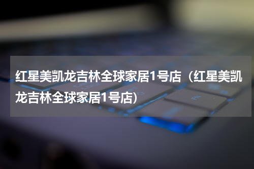 红星美凯龙吉林全球家居1号店（红星美凯龙吉林全球家居1号店）