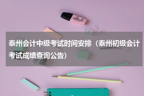 泰州会计中级考试时间安排（泰州初级会计考试成绩查询公告）