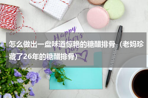 怎么做出一盘味道惊艳的糖醋排骨（老妈珍藏了26年的糖醋排骨）