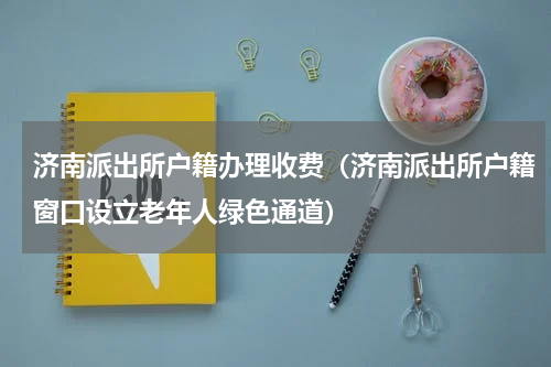 济南派出所户籍办理收费（济南派出所户籍窗口设立老年人绿色通道）
