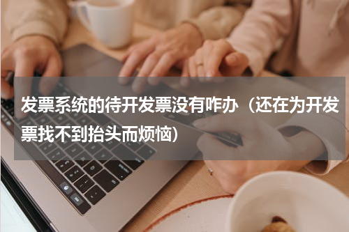 发票系统的待开发票没有咋办（还在为开发票找不到抬头而烦恼）
