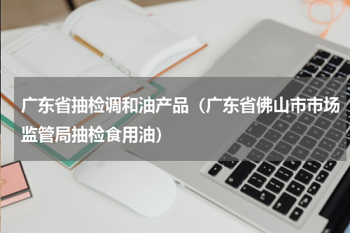 广东省抽检调和油产品（广东省佛山市市场监管局抽检食用油）