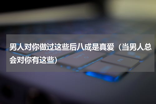 男人对你做过这些后八成是真爱（当男人总会对你有这些）