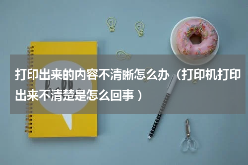 打印出来的内容不清晰怎么办（打印机打印出来不清楚是怎么回事 ）