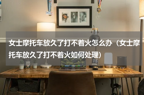 女士摩托车放久了打不着火怎么办（女士摩托车放久了打不着火如何处理）