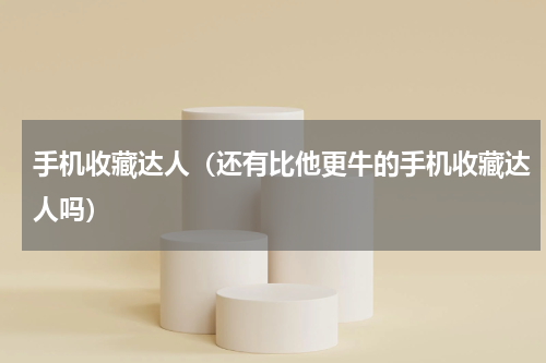 手机收藏达人（还有比他更牛的手机收藏达人吗）