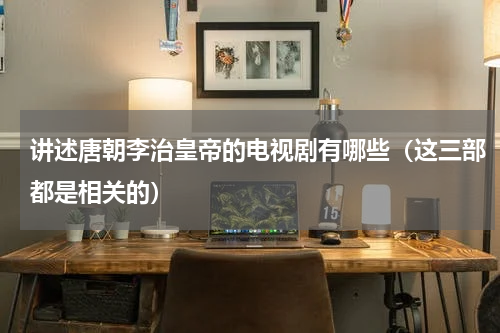 讲述唐朝李治皇帝的电视剧有哪些（这三部都是相关的）