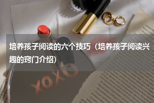 培养孩子阅读的六个技巧（培养孩子阅读兴趣的窍门介绍）