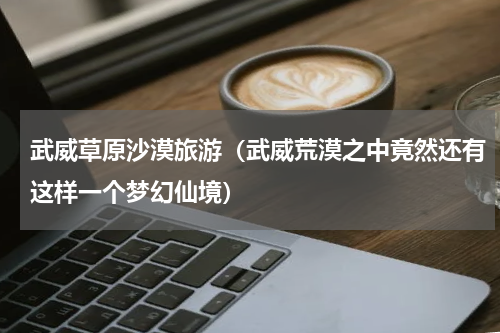 武威草原沙漠旅游（武威荒漠之中竟然还有这样一个梦幻仙境）