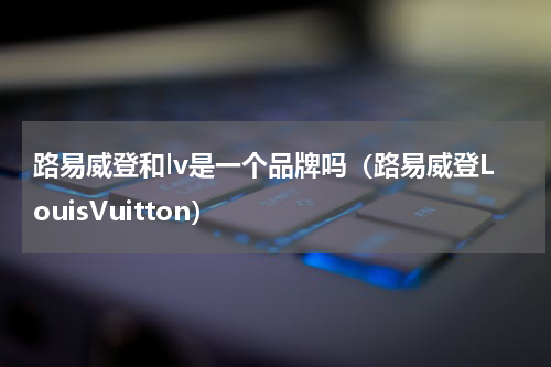 路易威登和lv是一个品牌吗（路易威登LouisVuitton）