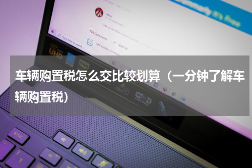 车辆购置税怎么交比较划算（一分钟了解车辆购置税）