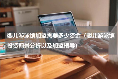 婴儿游泳馆加盟需要多少资金（婴儿游泳馆投资前景分析以及加盟指导）