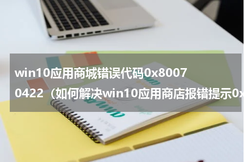 win10应用商城错误代码0x80070422（如何解决win10应用商店报错提示0x80072EE7）