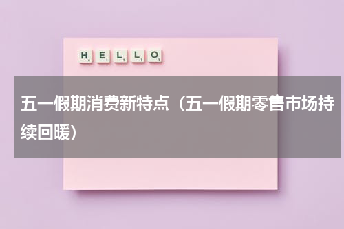 五一假期消费新特点（五一假期零售市场持续回暖）