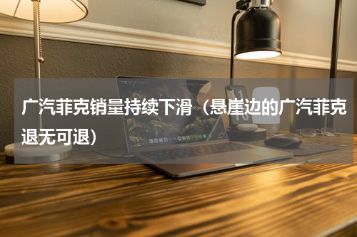 广汽菲克销量持续下滑（悬崖边的广汽菲克退无可退）