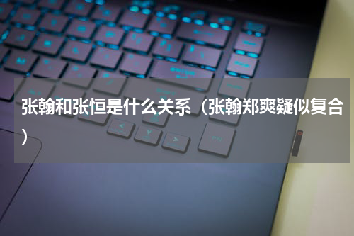 张翰和张恒是什么关系（张翰郑爽疑似复合）