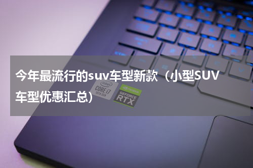 今年最流行的suv车型新款（小型SUV车型优惠汇总）