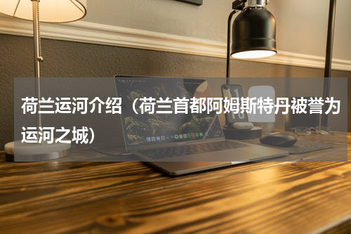 荷兰运河介绍（荷兰首都阿姆斯特丹被誉为运河之城）