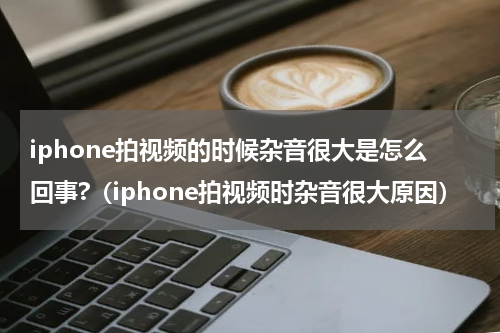 iphone拍视频的时候杂音很大是怎么回事?（iphone拍视频时杂音很大原因）