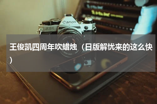 王俊凯四周年吹蜡烛（日版解忧来的这么快）