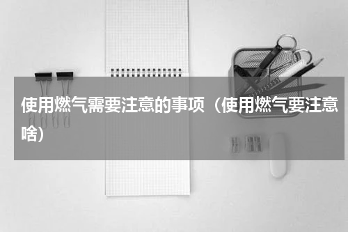 使用燃气需要注意的事项（使用燃气要注意啥）