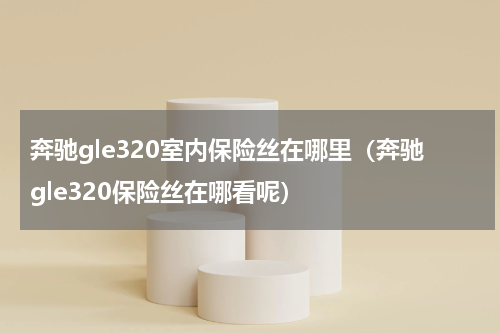 奔驰gle320室内保险丝在哪里（奔驰gle320保险丝在哪看呢）