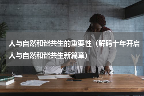 人与自然和谐共生的重要性（解码十年开启人与自然和谐共生新篇章）