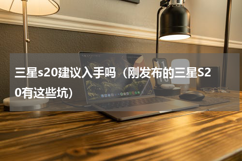 三星s20建议入手吗（刚发布的三星S20有这些坑）