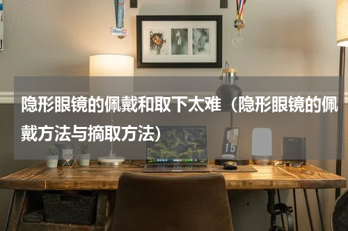 隐形眼镜的佩戴和取下太难（隐形眼镜的佩戴方法与摘取方法）