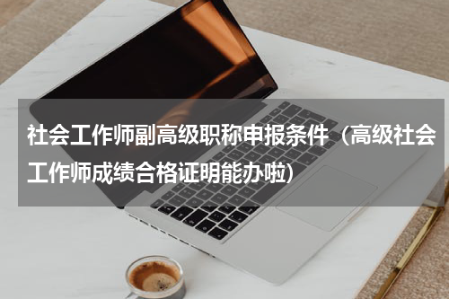 社会工作师副高级职称申报条件（高级社会工作师成绩合格证明能办啦）